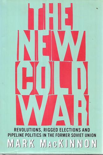 The New Cold War: Revolutions, Rigged Elections And Pipeline Politics In The Former Soviet Union by Mark MacKinnon