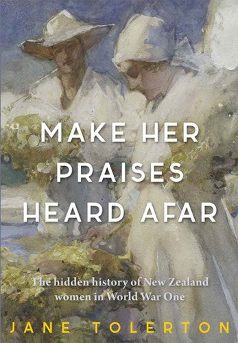 Make Her Praises Heard Afar: New Zealand women overseas in World War One by Jane Tolerton