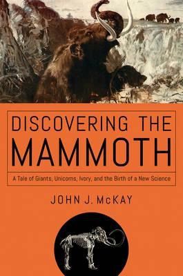 Discovering the Mammoth: a Tale of Giants, Unicorns, Ivory, And the Birth of a New Science by John J. McKay