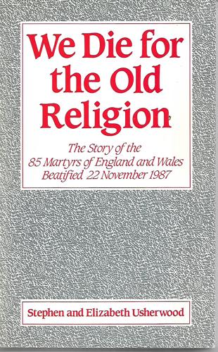 We Die for the Old Religion: the Story of the 85 Martyrs of England And Wales Beatified 22 November 1987 by Elizabeth Usherwood and Stephen Usherwood