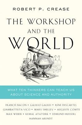 The Workshop And the World: What Ten Thinkers Can Teach Us About Science And Authority by Robert P. Crease