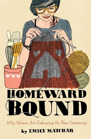 Homeward Bound: Why Women Are Embracing the New Domesticity by Emily Matchar