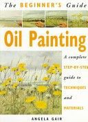 The Beginner's Guide Oil Painting: A Complete Step-By-Step Guide to Techniques and Materials by Angela Gair