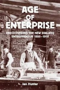 Age of Enterprise: Discovering the New Zealand Entrepreneur 1880-1910 by Ian Hunter