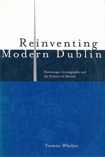 Reinventing Modern Dublin: Streetscape, Iconography, And The Politics Of Identity by Yvonne Whelan