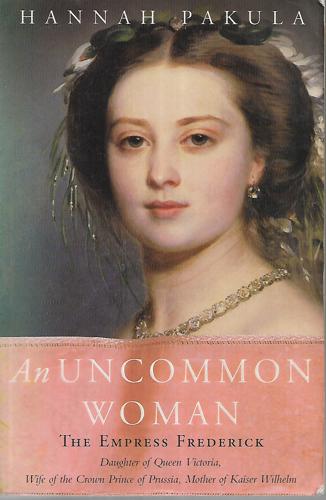 An Uncommon Woman : The Empress Frederick : Daughter Of Queen Victoria, Wife Of The Crown Prince Of Prussia, Mother Of Kaiser Wilhelm by Hannah Pakula