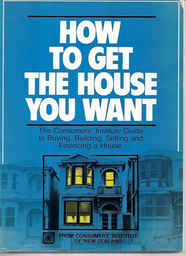How To Get The House You Want: The Consumers' Institute Guide To Buying, Building, Selling And Financing A House by Consumers' Institute of New Zealand