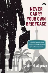 Never Carry Your Own Brief Case: Memoirs of a Life Spent Overseas As An Australian Trade Commissioner by John M. Allgrove