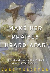 Make Her Praises Heard Afar: New Zealand Women Overseas in World War One by Jane Tolerton