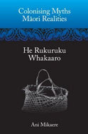 Colonising Myths, Maori Realities. He Rukuruku Whakaaro by Ani Mikaere